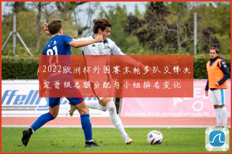 2022欧洲杯外围赛末轮多队交锋决定晋级名额分配与小组排名变化