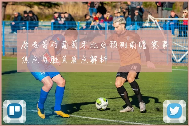 摩洛哥对葡萄牙比分预测前瞻 赛事焦点与胜负看点解析