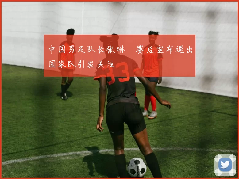 中国男足队长张琳芃赛后宣布退出国家队引发关注