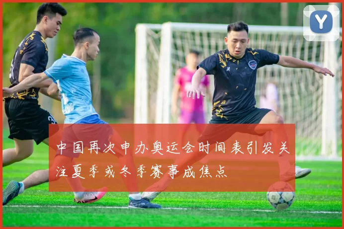 中国再次申办奥运会时间表引发关注夏季或冬季赛事成焦点