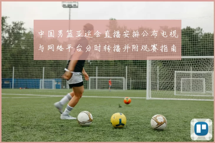 中国男篮亚运会直播安排公布电视与网络平台分时转播并附观赛指南
