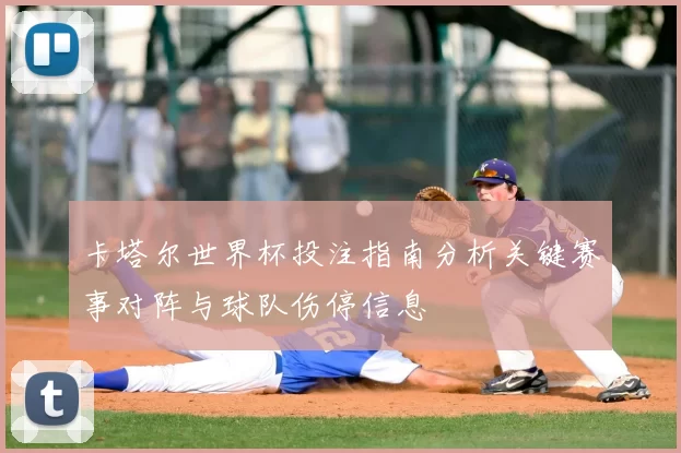 卡塔尔世界杯投注指南分析关键赛事对阵与球队伤停信息