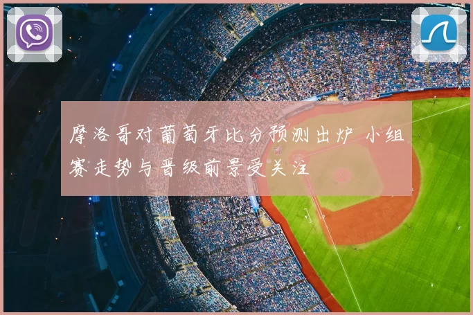 摩洛哥对葡萄牙比分预测出炉 小组赛走势与晋级前景受关注