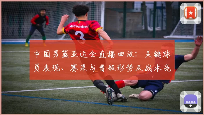 中国男篮亚运会直播回放：关键球员表现、赛果与晋级形势及战术亮点回顾