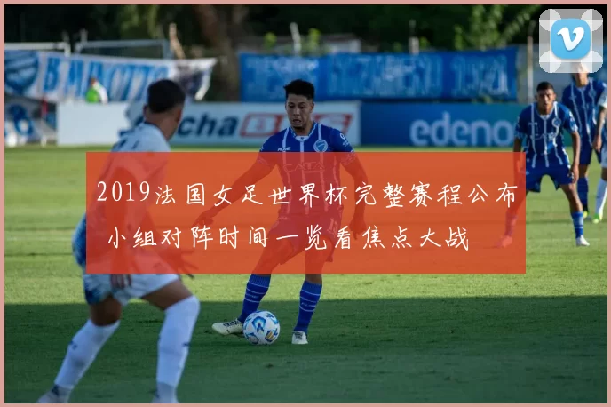 2019法国女足世界杯完整赛程公布 小组对阵时间一览看焦点大战