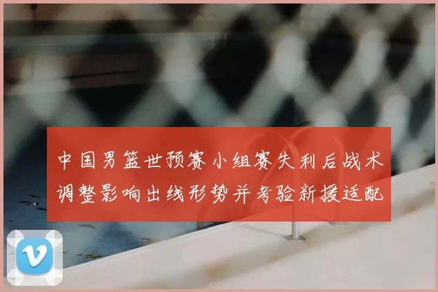 中国男篮世预赛小组赛失利后战术调整影响出线形势并考验新援适配