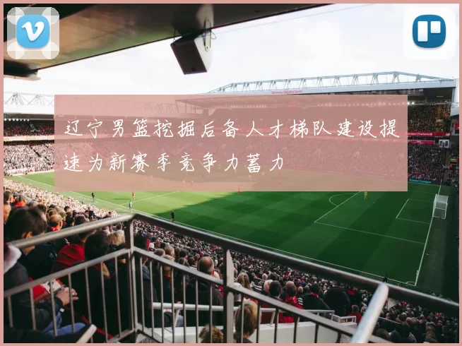 辽宁男篮挖掘后备人才梯队建设提速为新赛季竞争力蓄力