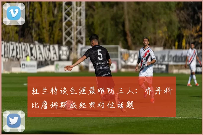 杜兰特谈生涯最难防三人：乔丹科比詹姆斯成经典对位话题