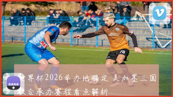 世界杯2026举办地确定 美加墨三国联合承办赛程看点解析
