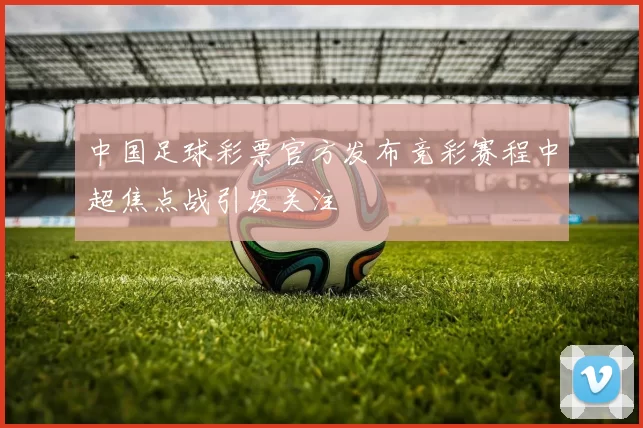 中国足球彩票官方发布竞彩赛程中超焦点战引发关注