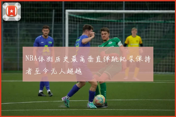 NBA体测历史最高垂直弹跳纪录保持者至今无人超越