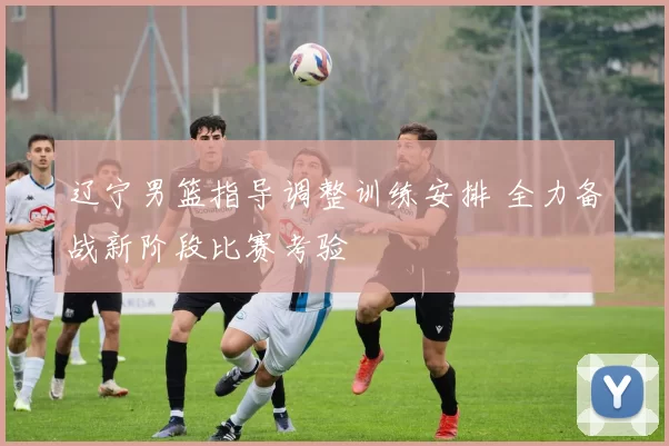 辽宁男篮指导调整训练安排 全力备战新阶段比赛考验