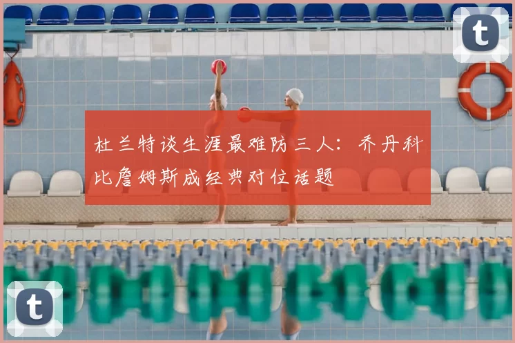 杜兰特谈生涯最难防三人：乔丹科比詹姆斯成经典对位话题