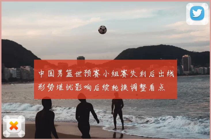 中国男篮世预赛小组赛失利后出线形势堪忧影响后续轮换调整看点