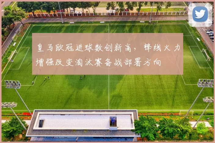 皇马欧冠进球数创新高，锋线火力增强改变淘汰赛备战部署方向