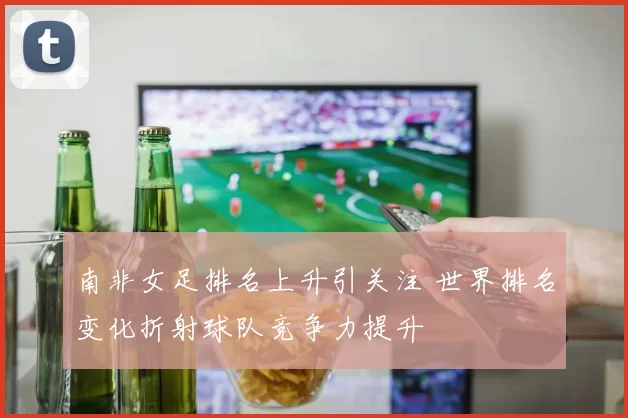 南非女足排名上升引关注 世界排名变化折射球队竞争力提升