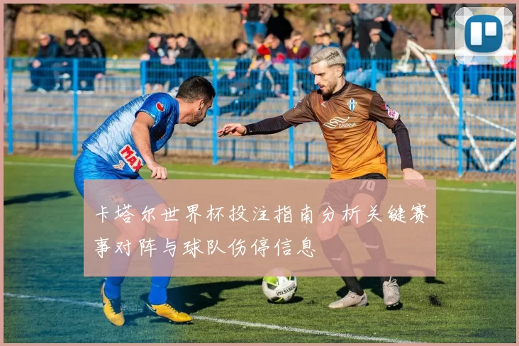 卡塔尔世界杯投注指南分析关键赛事对阵与球队伤停信息