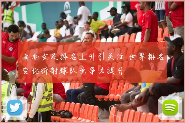 南非女足排名上升引关注 世界排名变化折射球队竞争力提升