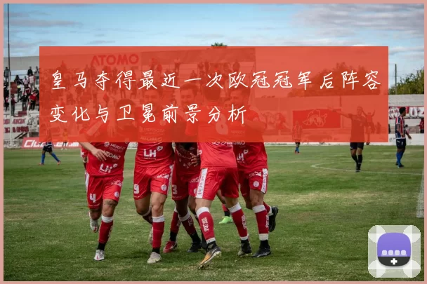 皇马夺得最近一次欧冠冠军后阵容变化与卫冕前景分析