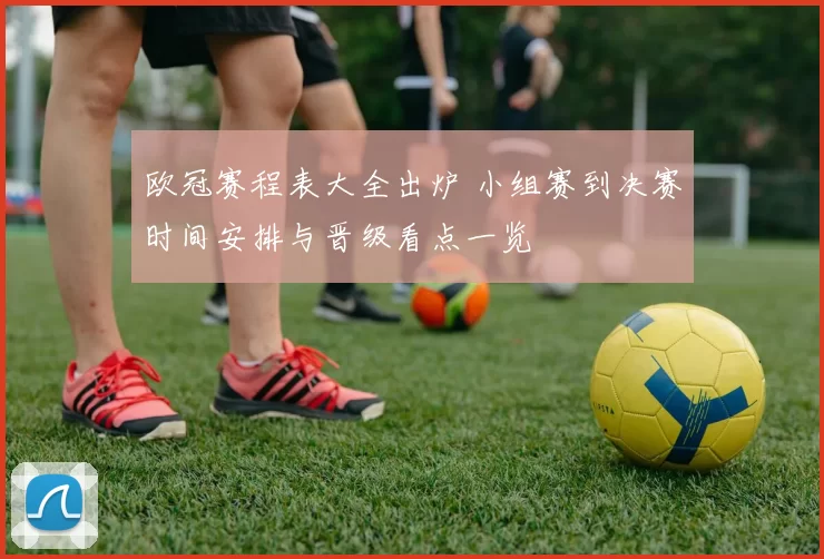 欧冠赛程表大全出炉 小组赛到决赛时间安排与晋级看点一览