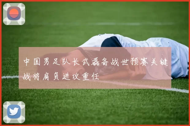 中国男足队长武磊备战世预赛关键战将肩负进攻重任