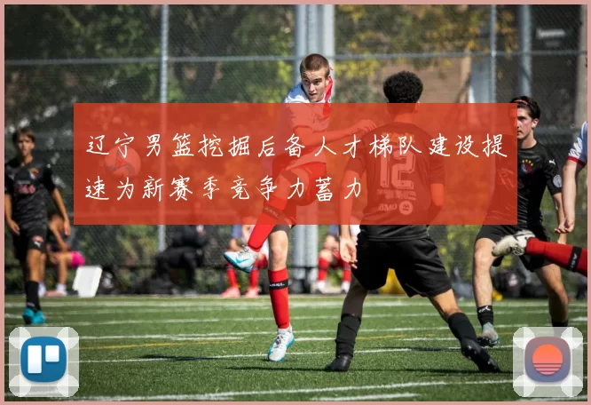 辽宁男篮挖掘后备人才梯队建设提速为新赛季竞争力蓄力