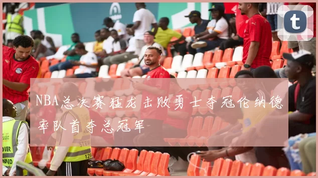 NBA总决赛猛龙击败勇士夺冠伦纳德率队首夺总冠军